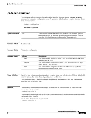 Cisco IOS Voice Commands: C
cadence-variation

cadence-variation
To specify the cadence variation time allowed for detection of a tone, use the cadence-variation
command in voice-class configuration mode. To restore the default cadence variation time, use the no
form of this command.
cadence-variation time
no cadence-variation

Syntax Description

time

Command Default

0 milliseconds

Command Modes

Voice-class configuration

Command History

Release

Modification

12.1(3)T

This command was introduced on the Cisco 2600 series, Cisco 3600 series,
and the Cisco MC3810.

12.1(5)XM

This command was implemented on the Cisco 2600 series, Cisco 3600
series, and the Cisco MC3810.

12.2(2)T

This command was integrated into Cisco IOS Release 12.2(2)T and
implemented on the Cisco 1750 router.

Usage Guidelines

The maximum time by which the tone onset can vary from the specified
onset time and still be detected, in 10-millisecond increments. Range is
from 0 to 200 (0 milliseconds to 2 seconds). The default is 0.

Specify a time value greater than the cadence variation of the tone to be detected. With the default of 0,
only those tones that match the configured cadence are detected.
This command creates a detection limit for one parameter within a voice class. You can apply the
detection limit to any voice port.

Examples

The following example specifies a cadence variation time of 30 milliseconds for voice class 100:
voice class dualtone 100
cadence-variation 3

The following example specifies 80 ms (eight 10-ms time intervals) as the maximum allowable cadence
variation in voice class 70:
voice class dualtone-detect-params 70
cadence-variation 8

Cisco IOS Voice Command Reference

VR-127

 