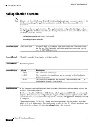 Cisco IOS Voice Commands: C
call application alternate

call application alternate
Note

Effective with Cisco IOS Release 12.3(14)T, the call application alternate command is replaced by the
service command in global application configuration mode. See the service command for more
information.
To specify an alternate application to use if the application that is configured in the dial peer fails, use
the call application alternate command in global configuration mode. To return to the default behavior,
use the no form of this command.
call application alternate [application-name]
no call application alternate

Syntax Description

application-name

Command Default

The call is rejected if the application in the dial peer fails.

Command Modes

Global configuration

Command History

Release

Modification

12.2(11)T

This command was introduced.

12.3(14)T

This command was replaced by the service command in global application
configuration mode.

12.4(24)T

This command was modified. The automatic conversion to the new CLI is
replaced with an explicit error message.

Usage Guidelines

(Optional) Name of the specific voice application to use if the application in
the dial peer fails. If a specific application name is not entered, the gateway
uses the DEFAULT application.

If this command is not configured, calls are rejected when the dial peer that matches the call does not
specify a valid voice application.
In releases before Cisco IOS Release 12.2(11)T, the default application (DEFAULT) was automatically
triggered if no application was configured in the dial peer or if the configured application failed. The
default application is no longer automatically executed unless the call application alternate command
is configured.
The application named DEFAULT is a simple application that outputs dial tone, collects digits, and
places a call to the dialed number. This application is included in Cisco IOS software; you do not have
to download it or configure it by using the call application voice command.

Cisco IOS Voice Command Reference

VR-136

 