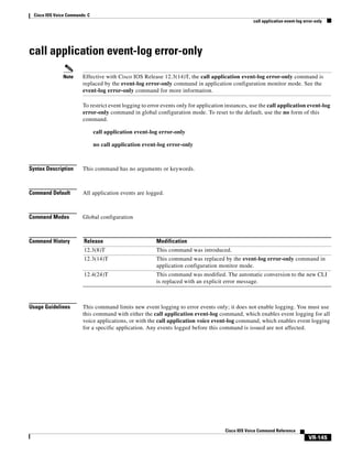 Cisco IOS Voice Commands: C
call application event-log error-only

call application event-log error-only
Note

Effective with Cisco IOS Release 12.3(14)T, the call application event-log error-only command is
replaced by the event-log error-only command in application configuration monitor mode. See the
event-log error-only command for more information.
To restrict event logging to error events only for application instances, use the call application event-log
error-only command in global configuration mode. To reset to the default, use the no form of this
command.
call application event-log error-only
no call application event-log error-only

Syntax Description

This command has no arguments or keywords.

Command Default

All application events are logged.

Command Modes

Global configuration

Command History

Release

Modification

12.3(8)T

This command was introduced.

12.3(14)T

This command was replaced by the event-log error-only command in
application configuration monitor mode.

12.4(24)T

This command was modified. The automatic conversion to the new CLI
is replaced with an explicit error message.

Usage Guidelines

This command limits new event logging to error events only; it does not enable logging. You must use
this command with either the call application event-log command, which enables event logging for all
voice applications, or with the call application voice event-log command, which enables event logging
for a specific application. Any events logged before this command is issued are not affected.

Cisco IOS Voice Command Reference

VR-145

 