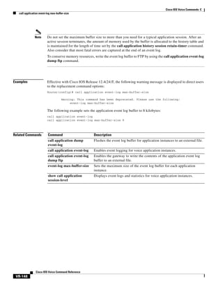 Cisco IOS Voice Commands: C
call application event-log max-buffer-size

Note

Do not set the maximum buffer size to more than you need for a typical application session. After an
active session terminates, the amount of memory used by the buffer is allocated to the history table and
is maintained for the length of time set by the call application history session retain-timer command.
Also consider that most fatal errors are captured at the end of an event log.
To conserve memory resources, write the event log buffer to FTP by using the call application event-log
dump ftp command.

Examples

Effective with Cisco IOS Release 12.4(24)T, the following warning message is displayed to direct users
to the replacement command options:
Router(config)# call application event-log max-buffer-size
Warning: This command has been deprecated. Please use the following:
event-log max-buffer-size

The following example sets the application event log buffer to 8 kilobytes:
call application event-log
call application event-log max-buffer-size 8

Related Commands

Command

Description

call application dump
event-log

Flushes the event log buffer for application instances to an external file.

call application event-log

Enables event logging for voice application instances.

call application event-log
dump ftp

Enables the gateway to write the contents of the application event log
buffer to an external file.

event-log max-buffer-size

Sets the maximum size of the event log buffer for each application
instance.

show call application
session-level

Displays event logs and statistics for voice application instances.

Cisco IOS Voice Command Reference

VR-148

 