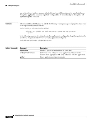 Cisco IOS Voice Commands: C
call application global

and earlier releases has been renamed default.old.c and can still be configured for specific dial peers
through the application command or globally configured for all inbound dial peers through the call
application global command.

Examples

Effective with Cisco IOS Release 12.4(24)T, the following warning message is displayed to direct users
to the replacement command options:
Router(config)# call application global
Warning: This command has been deprecated. Please use the following:
global

In the following example, the clid_authen_collect application is configured as the global application for
all inbound dial peers that do not have a specific application configured:
call application global clid_authen_collect

Related Commands

Command

Description

application

Enables a specific IVR application on a dial peer.

call application voice

Defines the name to be used for an application and indicates the
location of the appropriate IVR script to be used with this application.

global

Enters application configuration mode.

Cisco IOS Voice Command Reference

VR-150

 