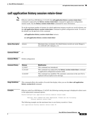 Cisco IOS Voice Commands: C
call application history session retain-timer

call application history session retain-timer
Note

Effective with Cisco IOS Release 12.3(14)T, the call application history session retain-timer
command is replaced by the history session retain-timer command in application configuration
monitor mode. See the history session retain-timer command for more information.
To set the maximum number of minutes for which application instance records are saved in history, use
the call application history session retain-timer command in global configuration mode. To reset to
the default, use the no form of this command.
call application history session retain-timer minutes
no call application history session retain-timer

Syntax Description

minutes

Command Default

15

Command Modes

Global configuration

Command History

Release

Modification

12.3(8)T

This command was introduced.

12.3(14)T

This command was replaced by the history session retain-timer command
in application configuration monitor mode.

12.4(24)T

This command was modified. The automatic conversion to the new CLI is
replaced with an explicit error message.

Maximum time, in minutes, for which history records are saved. Range is
0 to 4294,967,295. Default is 15.

Usage Guidelines

This command affects the number of records that display when you use the show call application
history session-level command.

Examples

Effective with Cisco IOS Release 12.4(24)T, the following warning message is displayed to direct users
to the replacement command options:
Router(config)# call application history session retain-timer
Warning: This command has been deprecated. Please use the following:
history session retain-timer

The following example sets the maximum time to save history records to 1 hour:
call application history session retain-timer 60

Cisco IOS Voice Command Reference

VR-155

 