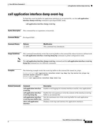 Cisco IOS Voice Commands: C
call application interface dump event-log

call application interface dump event-log
To flush the event log buffer for application interfaces to an external file, use the call application
interface dump event-log command in privileged EXEC mode.
call application interface dump event-log

Syntax Description

This command has no arguments or keywords.

Command Modes

Privileged EXEC

Command History

Release

Modification

12.3(8)T

This command was introduced.

Usage Guidelines

Note

Examples

This command immediately writes the event log buffer to the external file whose location is defined with
the call application interface event-log dump ftp command in global configuration mode.

The call application interface dump event-log command and the call application interface event-log
dump ftp command are two different commands.

The following example writes the event log buffer to the external file named int_elogs:
Router(config)# call application interface event-log dump ftp ftp-server/int_elogs.log
username myname password 0 mypass
Router(config)# exit
Router# call application interface dump event-log

Related Commands

Command

Description

call application interface
event-log

Enables event logging for external interfaces used by voice applications.

call application interface
event-log dump ftp

Enables the voice gateway to write the contents of the interface event log
buffer to an external file.

call application interface
event-log max-buffer-size

Sets the maximum size of the event log buffer for each application
interface.

show call application
interface

Displays event logs and statistics for application interfaces.

Cisco IOS Voice Command Reference

VR-157

 