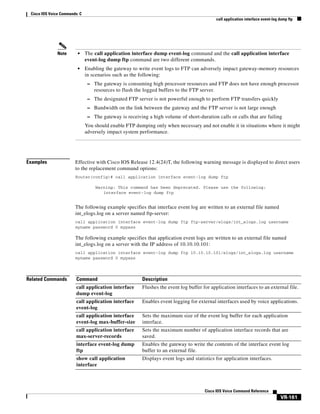 Cisco IOS Voice Commands: C
call application interface event-log dump ftp

•

The call application interface dump event-log command and the call application interface
event-log dump ftp command are two different commands.

•

Note

Enabling the gateway to write event logs to FTP can adversely impact gateway-memory resources
in scenarios such as the following:
– The gateway is consuming high processor resources and FTP does not have enough processor

resources to flush the logged buffers to the FTP server.
– The designated FTP server is not powerful enough to perform FTP transfers quickly
– Bandwidth on the link between the gateway and the FTP server is not large enough
– The gateway is receiving a high volume of short-duration calls or calls that are failing

You should enable FTP dumping only when necessary and not enable it in situations where it might
adversely impact system performance.

Examples

Effective with Cisco IOS Release 12.4(24)T, the following warning message is displayed to direct users
to the replacement command options:
Router(config)# call application interface event-log dump ftp
Warning: This command has been deprecated. Please use the following:
interface event-log dump ftp

The following example specifies that interface event log are written to an external file named
int_elogs.log on a server named ftp-server:
call application interface event-log dump ftp ftp-server/elogs/int_elogs.log username
myname password 0 mypass

The following example specifies that application event logs are written to an external file named
int_elogs.log on a server with the IP address of 10.10.10.101:
call application interface event-log dump ftp 10.10.10.101/elogs/int_elogs.log username
myname password 0 mypass

Related Commands

Command

Description

call application interface
dump event-log

Flushes the event log buffer for application interfaces to an external file.

call application interface
event-log

Enables event logging for external interfaces used by voice applications.

call application interface
event-log max-buffer-size

Sets the maximum size of the event log buffer for each application
interface.

call application interface
max-server-records

Sets the maximum number of application interface records that are
saved.

interface event-log dump
ftp

Enables the gateway to write the contents of the interface event log
buffer to an external file.

show call application
interface

Displays event logs and statistics for application interfaces.

Cisco IOS Voice Command Reference

VR-161

 