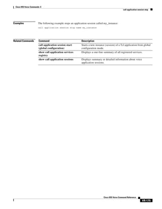 Cisco IOS Voice Commands: C
call application session stop

Examples

The following example stops an application session called my_instance:
call application session stop name my_instance

Related Commands

Command

Description

call application session start
(global configuration)

Starts a new instance (session) of a Tcl application from global
configuration mode.

show call application services
registry

Displays a one-line summary of all registered services.

show call application sessions

Displays summary or detailed information about voice
application sessions.

Cisco IOS Voice Command Reference

VR-175

 