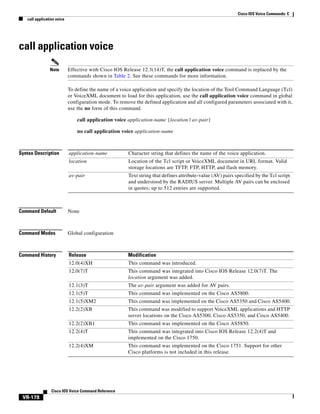 Cisco IOS Voice Commands: C
call application voice

call application voice
Note

Effective with Cisco IOS Release 12.3(14)T, the call application voice command is replaced by the
commands shown in Table 2. See these commands for more information.
To define the name of a voice application and specify the location of the Tool Command Language (Tcl)
or VoiceXML document to load for this application, use the call application voice command in global
configuration mode. To remove the defined application and all configured parameters associated with it,
use the no form of this command.
call application voice application-name {location | av-pair}
no call application voice application-name

Syntax Description

application-name

Character string that defines the name of the voice application.

location

Location of the Tcl script or VoiceXML document in URL format. Valid
storage locations are TFTP, FTP, HTTP, and flash memory.

av-pair

Text string that defines attribute-value (AV) pairs specified by the Tcl script
and understood by the RADIUS server. Multiple AV pairs can be enclosed
in quotes; up to 512 entries are supported.

Command Default

None

Command Modes

Global configuration

Command History

Release

Modification

12.0(4)XH

This command was introduced.

12.0(7)T

This command was integrated into Cisco IOS Release 12.0(7)T. The
location argument was added.

12.1(3)T

The av-pair argument was added for AV pairs.

12.1(5)T

This command was implemented on the Cisco AS5800.

12.1(5)XM2

This command was implemented on the Cisco AS5350 and Cisco AS5400.

12.2(2)XB

This command was modified to support VoiceXML applications and HTTP
server locations on the Cisco AS5300, Cisco AS5350, and Cisco AS5400.

12.2(2)XB1

This command was implemented on the Cisco AS5850.

12.2(4)T

This command was integrated into Cisco IOS Release 12.2(4)T and
implemented on the Cisco 1750.

12.2(4)XM

This command was implemented on the Cisco 1751. Support for other
Cisco platforms is not included in this release.

Cisco IOS Voice Command Reference

VR-178

 