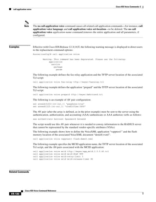 Cisco IOS Voice Commands: C
call application voice

Note

Examples

The no call application voice command causes all related call application commands—for instance, call
application voice language and call application voice set-location—to be deleted. The no call
application voice application-name command removes the entire application and all parameters, if
configured.

Effective with Cisco IOS Release 12.3(14)T, the following warning message is displayed to direct users
to the replacement command options:
Router(config)# call application voice
Warning: This command has been deprecated. Please use the following:
application
service
package
param

The following example defines the fax-relay application and the TFTP server location of the associated
Tcl script:
call application voice fax-relay tftp://keyer/faxrelay.tcl

The following example defines the application “prepaid” and the TFTP server location of the associated
Tcl script:
call application voice prepaid tftp://keyer/debitcard.tcl

The following is an example of AV pair configuration:
set avsend(h323-ivr-out,)) “payphone:true”
set avsend(323-ivr-out,1) “creditTime:3400”

The AV pair (after the array is defined, as in the prior example) must be sent to the server using the
authentication, authorization, and accounting (AAA) authenticate or AAA authorize verbs as follows:
aaa authenticate $account $password $avsend

The script would use this AV pair whenever it is needed to convey information to the RADIUS server
that cannot be represented by the standard vendor-specific attributes (VSAs).
The following example shows how to define the VoiceXML application “vapptest1” and the flash
memory location of the associated VoiceXML document “demo0.vxml”:
call application voice vapptest1 flash:demo0.vxml

The following example specifies the MCID application name, the TFTP server location of the associated
Tcl script, and the AV-pairs associated with the MCID application:
call
call
call
call

application
application
application
application

voice
voice
voice
voice

Related Commands

Cisco IOS Voice Command Reference

VR-180

mcid tftp://keyer/app_mcid.2.0.0.40.tcl
mcid mcid-dtmf #99
mcid-retry-limit 3
mcid mcid-release-timer 90

 