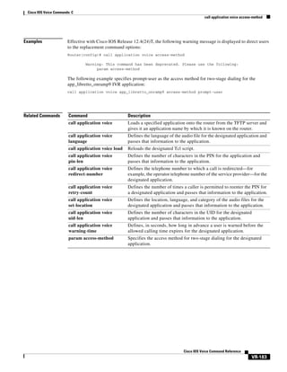 Cisco IOS Voice Commands: C
call application voice access-method

Examples

Effective with Cisco IOS Release 12.4(24)T, the following warning message is displayed to direct users
to the replacement command options:
Router(config)# call application voice access-method
Warning: This command has been deprecated. Please use the following:
param access-method

The following example specifies prompt-user as the access method for two-stage dialing for the
app_libretto_onramp9 IVR application:
call application voice app_libretto_onramp9 access-method prompt-user

Related Commands

Command

Description

call application voice

Loads a specified application onto the router from the TFTP server and
gives it an application name by which it is known on the router.

call application voice
language

Defines the language of the audio file for the designated application and
passes that information to the application.

call application voice load

Reloads the designated Tcl script.

call application voice
pin-len

Defines the number of characters in the PIN for the application and
passes that information to the application.

call application voice
redirect-number

Defines the telephone number to which a call is redirected—for
example, the operator telephone number of the service provider—for the
designated application.

call application voice
retry-count

Defines the number of times a caller is permitted to reenter the PIN for
a designated application and passes that information to the application.

call application voice
set-location

Defines the location, language, and category of the audio files for the
designated application and passes that information to the application.

call application voice
uid-len

Defines the number of characters in the UID for the designated
application and passes that information to the application.

call application voice
warning-time

Defines, in seconds, how long in advance a user is warned before the
allowed calling time expires for the designated application.

param access-method

Specifies the access method for two-stage dialing for the designated
application.

Cisco IOS Voice Command Reference

VR-183

 