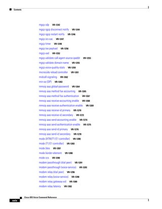 Contents

mgcp sdp

VR-1242

mgcp sgcp disconnect notify
mgcp sgcp restart notify
mgcp src-cac
mgcp timer

VR-1246

VR-1247
VR-1248

mgcp tse payload
mgcp vad

VR-1244

VR-1250

VR-1252

mgcp validate call-agent source-ipaddr
mgcp validate domain-name
mgcp voice-quality-stats

VR-1255

VR-1259

microcode reload controller
midcall-signaling
min-se (SIP)

VR-1253

VR-1261

VR-1262

VR-1263

mmoip aaa global-password

VR-1264

mmoip aaa method fax accounting

VR-1265

mmoip aaa method fax authentication

VR-1267

mmoip aaa receive-accounting enable

VR-1268

mmoip aaa receive-authentication enable
mmoip aaa receive-id primary

VR-1270

mmoip aaa receive-id secondary

VR-1272

mmoip aaa send-accounting enable

VR-1274

mmoip aaa send-authentication enable
mmoip aaa send-id primary

VR-1275

VR-1276

mmoip aaa send-id secondary

VR-1278

mode (ATM/T1/E1 controller)

VR-1280

mode (T1/E1 controller)
mode bles
mode ccs

VR-1283

VR-1287

mode border-element

VR-1288

VR-1290

modem passthrough (dial peer)

VR-1291

modem passthrough (voice-service)
modem relay (dial peer)

VR-1296

modem relay (voice-service)
modem relay gateway-xid
modem relay latency

Cisco IOS Voice Command Reference

xxiv

VR-1269

VR-1298
VR-1300

VR-1302

VR-1293

 