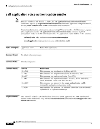 Cisco IOS Voice Commands: C
call application voice authentication enable

call application voice authentication enable
Note

Effective with Cisco IOS Release 12.3(14)T, the call application voice authentication enable
command is replaced by the param authentication enable command in application configuration mode.
See the param authentication enable command for more information.
To enable authentication, authorization, and accounting (AAA) services for a Tool Command Language
(TCL) application, use the call application voice authentication enable command in global
configuration mode. To disable authentication for a TCL application, use the no form of this command.
call application voice application-name authentication enable
no call application voice application-name authentication enable

Syntax Description

application-name

Command Default

No default behavior or values

Command Modes

Global configuration

Command History

Release

Modification

12.1(3)XI

This command was introduced on the Cisco AS5300.

12.1(5)T

This command was integrated into Cisco IOS Release 12.1(5)T.

12.2(4)T

This command was implemented on the Cisco 1750.

12.2(8)T

This command was implemented on the Cisco 1751, Cisco 2600 series,
Cisco 3600 series, Cisco 3725, and Cisco 3745.

12.3(14)T

This command was replaced by the param authentication enable
command in application configuration mode.

12.4(24)T

This command was modified. The automatic conversion to the new CLI is
replaced with an explicit error message.

Usage Guidelines

This command enables AAA authentication services for a TCL application if a AAA authentication
method list has been defined using both the aaa authentication command and the call application voice
authen-list command.

Cisco IOS Voice Command Reference

VR-186

Name of the application.

 