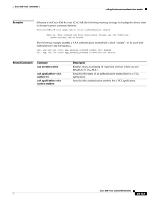 Cisco IOS Voice Commands: C
call application voice authentication enable

Examples

Effective with Cisco IOS Release 12.4(24)T, the following warning message is displayed to direct users
to the replacement command options:
Router(config)# call application voice authentication enable
Warning: This command has been deprecated. Please use the following:
param authentication enable

The following example enables a AAA authentication method list (called “sample”) to be used with
outbound store-and-forward fax.
call application voice app_eaample_onramp9 authen-list sample
call application voice app_example_onramp9 authentication enable

Related Commands

Command

Description

aaa authentication

Enables AAA accounting of requested services when you use
RADIUS or TACACS+.

call application voice
authen-list

Specifies the name of an authentication method list for a TCL
application.

call application voice
authen-method

Specifies the authentication method for a TCL application.

Cisco IOS Voice Command Reference

VR-187

 