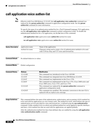 Cisco IOS Voice Commands: C
call application voice authen-list

call application voice authen-list
Note

Effective with Cisco IOS Release 12.3(14)T, the call application voice authen-list command was
replaced by the param authen-list command in application configuration mode. See the param
authen-list command for more information.
To specify the name of an authentication method list for a Tool Command Language (Tcl) application,
use the call application voice authen-list command in global configuration mode. To disable the
authentication method list for a Tcl application, use the no form of this command.
call application voice application-name authen-list method-list-name
no call application voice application-name authen-list method-list-name

Syntax Description

application-name

Name of the application.

method-list-name

Character string used to name a list of authentication methods to be used
with T.38 fax relay and T.37 store-and-forward fax.

Command Default

No default behavior or values.

Command Modes

Global configuration

Command History

Release

Modification

12.1(3)XI

This command was introduced on the Cisco AS5300.

12.1(5)T

This command was integrated into Cisco IOS Release 12.1(5)T.

12.2(4)T

This command was implemented on the Cisco 1750.

12.2(8)T

This command was implemented on the Cisco 1751, Cisco 2600 series and
Cisco 3600 series, Cisco 3725, and Cisco 3745.

12.3(14)T

This command was replaced by the param authen-list command in
application configuration mode.

12.4(24)T

This command was modified. The automatic conversion to the new CLI is
replaced with an explicit error message.

Usage Guidelines

This command defines the name of the authentication, authorization, and accounting (AAA) method list
to be used with fax applications on voice feature cards. The method list itself, which defines the type of
authentication services provided for store-and-forward fax, is defined using the aaa authentication
command. Unlike standard AAA (in which each defined method list can be applied to specific interfaces
and lines), AAA method lists that are used with fax applications are applied globally.
After the authentication method lists have been defined, they are enabled by using the call application
voice authentication enable command.

Cisco IOS Voice Command Reference

VR-192

 