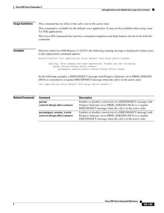 Cisco IOS Voice Commands: C
call application voice default disc-prog-ind-at-connect

Usage Guidelines

This command has no effect if the call is not in the active state.
This command is available for the default voice application. It may not be available when using some
Tcl IVR applications.
The Cisco IOS command-line interface command completion and help features do not work with this
command.

Examples

Effective with Cisco IOS Release 12.4(24)T, the following warning message is displayed to direct users
to the replacement command options:
Router(config)# call application voice default disc-prog-ind-at-connect
Warning: This command has been deprecated. Please use the following:
param convert-discpi-after-connect
paramspace session_xwork convert-discpi-after-connec

In the following example, a DISCONNECT message with Progress Indicator set to PROG_INBAND
(PI=8) is converted to a regular DISCONNECT message when the call is in the active state:
call application voice default disc-prog-ind-at-connect 1

Related Commands

Command

Description

param
convert-discpi-after-connect

Enables or disables conversion of a DISCONNECT message with
Progress Indicator set to PROG_INBAND (PI=8) to a regular
DISCONNECT message when the call is in the active state.

paramspace session_xwork
convert-discpi-after-connect

Enables or disables conversion of a DISCONNECT message with
Progress Indicator set to PROG_INBAND (PI=8) to a regular
DISCONNECT message when the call is in the active state.

Cisco IOS Voice Command Reference

VR-199

 