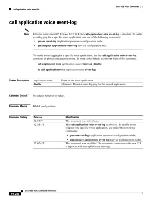 Cisco IOS Voice Commands: C
call application voice event-log

call application voice event-log
Note

Effective with Cisco IOS Release 12.3(14)T, the call application voice event-log is obsolete. To enable
event logging for a specific voice application, use one of the following commands:
•

param event-log (application parameter configuration mode)

•

paramspace appcommon event-log (service configuration mod

To enable event logging for a specific voice application, use the call application voice event-log
command in global configuration mode. To reset to the default, use the no form of this command.
call application voice application-name event-log [disable]
no call application voice application-name event-log

Syntax Description

application-name

Name of the voice application.

disable

(Optional) Disables event logging for the named application.

Command Default

No default behavior or values

Command Modes

Global configuration

Command History

Release

Modification

12.3(8)T

This command was introduced.

12.3(14)T

The call application voice event-log is obsolete. To enable event
logging for a specific voice application, use one of the following
commands:
•
•

12.4(24)T

Cisco IOS Voice Command Reference

VR-202

param event-log (application parameter configuration mode)
paramspace appcommon event-log (service configuration mode)

This command was modified. The automatic conversion to the new CLI
is replaced with an explicit error message.

 