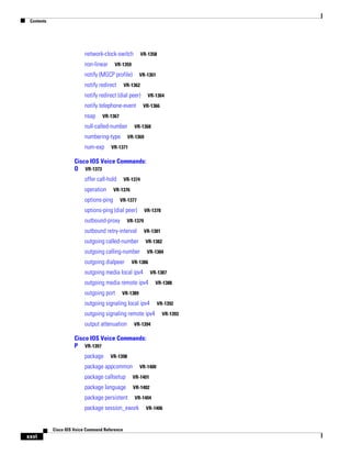 Contents

network-clock-switch
non-linear

VR-1358

VR-1359

notify (MGCP profile)
notify redirect

VR-1361

VR-1362

notify redirect (dial peer)
notify telephone-event
nsap

VR-1364
VR-1366

VR-1367

null-called-number
numbering-type
num-exp

VR-1368
VR-1369

VR-1371

Cisco IOS Voice Commands:
O VR-1373
offer call-hold
operation

VR-1374

VR-1376

options-ping

VR-1377

options-ping (dial peer)
outbound-proxy

VR-1378

VR-1379

outbound retry-interval

VR-1381

outgoing called-number

VR-1382

outgoing calling-number

VR-1384

outgoing dialpeer

VR-1386

outgoing media local ipv4

VR-1387

outgoing media remote ipv4
outgoing port

VR-1388

VR-1389

outgoing signaling local ipv4
outgoing signaling remote ipv4
output attenuation

VR-1392
VR-1393

VR-1394

Cisco IOS Voice Commands:
P VR-1397
package

VR-1398

package appcommon

VR-1400

package callsetup

VR-1401

package language

VR-1402

package persistent

VR-1404

package session_xwork

Cisco IOS Voice Command Reference

xxvi

VR-1406

 