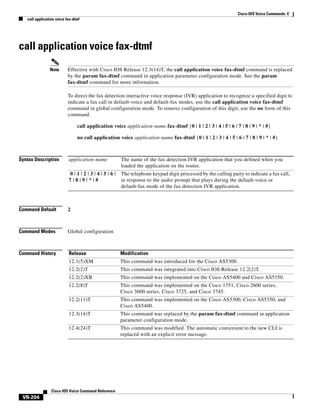 Cisco IOS Voice Commands: C
call application voice fax-dtmf

call application voice fax-dtmf
Note

Effective with Cisco IOS Release 12.3(14)T, the call application voice fax-dtmf command is replaced
by the param fax-dtmf command in application parameter configuration mode. See the param
fax-dtmf command for more information.
To direct the fax detection interactive voice response (IVR) application to recognize a specified digit to
indicate a fax call in default-voice and default-fax modes, use the call application voice fax-dtmf
command in global configuration mode. To remove configuration of this digit, use the no form of this
command.
call application voice application-name fax-dtmf {0 | 1 | 2 | 3 | 4 | 5 | 6 | 7 | 8 | 9 | * | #}
no call application voice application-name fax-dtmf {0 | 1 | 2 | 3 | 4 | 5 | 6 | 7 | 8 | 9 | * | #}

Syntax Description

application-name

The name of the fax detection IVR application that you defined when you
loaded the application on the router.

0|1|2|3|4|5|6|
7|8|9|*|#

The telephone keypad digit processed by the calling party to indicate a fax call,
in response to the audio prompt that plays during the default-voice or
default-fax mode of the fax detection IVR application.

Command Default

2

Command Modes

Global configuration

Command History

Release

Modification

12.1(5)XM

This command was introduced for the Cisco AS5300.

12.2(2)T

This command was integrated into Cisco IOS Release 12.2(2)T.

12.2(2)XB

This command was implemented on the Cisco AS5400 and Cisco AS5350.

12.2(8)T

This command was implemented on the Cisco 1751, Cisco 2600 series,
Cisco 3600 series, Cisco 3725, and Cisco 3745.

12.2(11)T

This command was implemented on the Cisco AS5300, Cisco AS5350, and
Cisco AS5400.

12.3(14)T

This command was replaced by the param fax-dtmf command in application
parameter configuration mode.

12.4(24)T

This command was modified. The automatic conversion to the new CLI is
replaced with an explicit error message.

Cisco IOS Voice Command Reference

VR-204

 