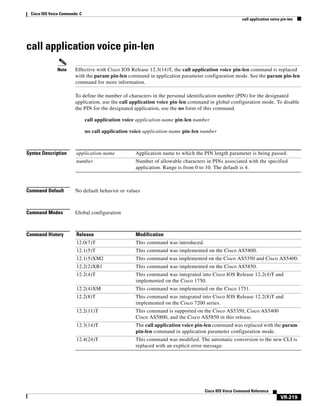Cisco IOS Voice Commands: C
call application voice pin-len

call application voice pin-len
Note

Effective with Cisco IOS Release 12.3(14)T, the call application voice pin-len command is replaced
with the param pin-len command in application parameter configuration mode. See the param pin-len
command for more information.
To define the number of characters in the personal identification number (PIN) for the designated
application, use the call application voice pin-len command in global configuration mode. To disable
the PIN for the designated application, use the no form of this command.
call application voice application-name pin-len number
no call application voice application-name pin-len number

Syntax Description

application-name

Application name to which the PIN length parameter is being passed.

number

Number of allowable characters in PINs associated with the specified
application. Range is from 0 to 10. The default is 4.

Command Default

No default behavior or values

Command Modes

Global configuration

Command History

Release

Modification

12.0(7)T

This command was introduced.

12.1(5)T

This command was implemented on the Cisco AS5800.

12.1(5)XM2

This command was implemented on the Cisco AS5350 and Cisco AS5400.

12.2(2)XB1

This command was implemented on the Cisco AS5850.

12.2(4)T

This command was integrated into Cisco IOS Release 12.2(4)T and
implemented on the Cisco 1750.

12.2(4)XM

This command was implemented on the Cisco 1751.

12.2(8)T

This command was integrated into Cisco IOS Release 12.2(8)T and
implemented on the Cisco 7200 series.

12.2(11)T

This command is supported on the Cisco AS5350, Cisco AS5400
Cisco AS5800, and the Cisco AS5850 in this release.

12.3(14)T

The call application voice pin-len command was replaced with the param
pin-len command in application parameter configuration mode.

12.4(24)T

This command was modified. The automatic conversion to the new CLI is
replaced with an explicit error message.

Cisco IOS Voice Command Reference

VR-219

 
