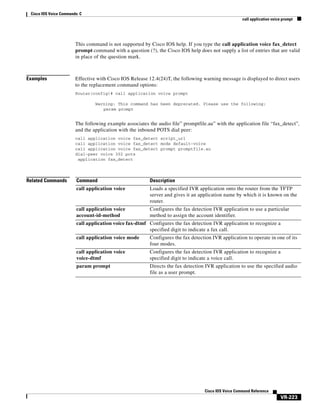 Cisco IOS Voice Commands: C
call application voice prompt

This command is not supported by Cisco IOS help. If you type the call application voice fax_detect
prompt command with a question (?), the Cisco IOS help does not supply a list of entries that are valid
in place of the question mark.

Examples

Effective with Cisco IOS Release 12.4(24)T, the following warning message is displayed to direct users
to the replacement command options:
Router(config)# call application voice prompt
Warning: This command has been deprecated. Please use the following:
param prompt

The following example associates the audio file” promptfile.au” with the application file “fax_detect”,
and the application with the inbound POTS dial peer:
call application voice fax_detect script_url
call application voice fax_detect mode default-voice
call application voice fax_detect prompt promptfile.au
dial-peer voice 302 pots
application fax_detect

Related Commands

Command

Description

call application voice

Loads a specified IVR application onto the router from the TFTP
server and gives it an application name by which it is known on the
router.

call application voice
account-id-method

Configures the fax detection IVR application to use a particular
method to assign the account identifier.

call application voice fax-dtmf Configures the fax detection IVR application to recognize a
specified digit to indicate a fax call.
call application voice mode

Configures the fax detection IVR application to operate in one of its
four modes.

call application voice
voice-dtmf

Configures the fax detection IVR application to recognize a
specified digit to indicate a voice call.

param prompt

Directs the fax detection IVR application to use the specified audio
file as a user prompt.

Cisco IOS Voice Command Reference

VR-223

 