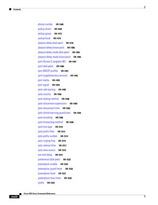 Contents

phone number

VR-1468

pickup direct

VR-1469

pickup group

VR-1472

pickup local

VR-1474

playout-delay (dial peer)

VR-1476

playout-delay (voice-port)

VR-1480

playout-delay mode (dial peer)

VR-1483

playout-delay mode (voice-port)
port (Annex G neighbor BE)
port (dial-peer)

VR-1485

VR-1487

VR-1488

port (MGCP profile)

VR-1491

port (supplementary-service)
port media

VR-1493

port signal

VR-1492

VR-1494

pots call-waiting
pots country

VR-1495

VR-1496

pots dialing-method

VR-1498

pots disconnect-supervision
pots disconnect-time

VR-1500

VR-1502

pots distinctive-ring-guard-time
pots encoding

VR-1506

pots forwarding-method
pots line-type

VR-1508

VR-1510

pots prefix filter

VR-1512

pots prefix number

VR-1514

pots ringing-freq

VR-1515

pots silence-time

VR-1517

pots tone-source

VR-1519

pre-dial delay

VR-1521

preference (dial peer)
preemption enable

VR-1522
VR-1525

preemption guard timer
preemption level

VR-1527

preemption tone timer
prefix

VR-1529

Cisco IOS Voice Command Reference

xxviii

VR-1526

VR-1528

VR-1504

 