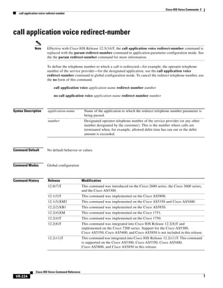 Cisco IOS Voice Commands: C
call application voice redirect-number

call application voice redirect-number
Note

Effective with Cisco IOS Release 12.3(14)T, the call application voice redirect-number command is
replaced with the param redirect-number command in application parameter configuration mode. See
the the param redirect-number command for more information.
To define the telephone number to which a call is redirected—for example, the operator telephone
number of the service provider—for the designated application, use the call application voice
redirect-number command in global configuration mode. To cancel the redirect telephone number, use
the no form of this command.
call application voice application-name redirect-number number
no call application voice application-name redirect-number number

Syntax Description

application-name

Name of the application to which the redirect telephone number parameter is
being passed.

number

Designated operator telephone number of the service provider (or any other
number designated by the customer). This is the number where calls are
terminated when, for example, allowed debit time has run out or the debit
amount is exceeded.

Command Default

No default behavior or values

Command Modes

Global configuration

Command History

Release

Modification

12.0(7)T

This command was introduced on the Cisco 2600 series, the Cisco 3600 series,
and the Cisco AS5300.

12.1(5)T

This command was implemented on the Cisco AS5800.

12.1(5)XM2

This command was implemented on the Cisco AS5350 and Cisco AS5400.

12.2(2)XB1

This command was implemented on the Cisco AS5850.

12.2(4)XM

This command was implemented on the Cisco 1751.

12.2(4)T

This command was implemented on the Cisco 1750.

12.2(8)T

This command was integrated into Cisco IOS Release 12.2(8)T and
implemented on the Cisco 7200 series. Support for the Cisco AS5300,
Cisco AS5350, Cisco AS5400, and Cisco AS5850 is not included in this release.

12.2(11)T

This command was integrated into Cisco IOS Release 12.2(11)T. This command
is supported on the Cisco AS5300, Cisco AS5350, Cisco AS5400,
Cisco AS5800, and Cisco AS5850 in this release.

Cisco IOS Voice Command Reference

VR-224

 