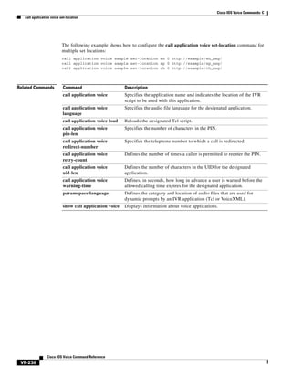 Cisco IOS Voice Commands: C
call application voice set-location

The following example shows how to configure the call application voice set-location command for
multiple set locations:
call application voice sample set-location en 0 http://example/en_msg/
call application voice sample set-location sp 0 http://example/sp_msg/
call application voice sample set-location ch 0 http://example/ch_msg/

Related Commands

Command

Description

call application voice

Specifies the application name and indicates the location of the IVR
script to be used with this application.

call application voice
language

Specifies the audio file language for the designated application.

call application voice load

Reloads the designated Tcl script.

call application voice
pin-len

Specifies the number of characters in the PIN.

call application voice
redirect-number

Specifies the telephone number to which a call is redirected.

call application voice
retry-count

Defines the number of times a caller is permitted to reenter the PIN.

call application voice
uid-len

Defines the number of characters in the UID for the designated
application.

call application voice
warning-time

Defines, in seconds, how long in advance a user is warned before the
allowed calling time expires for the designated application.

paramspace language

Defines the category and location of audio files that are used for
dynamic prompts by an IVR application (Tcl or VoiceXML).

show call application voice

Displays information about voice applications.

Cisco IOS Voice Command Reference

VR-236

 