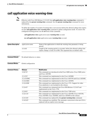 Cisco IOS Voice Commands: C
call application voice warning-time

call application voice warning-time
Note

Effective with Cisco IOS Release 12.3(14)T, the call application voice warning-time command is
replaced by the param warning-time command. See the param warning-time command for more
information.
To define the number of seconds of warning that a user receives before the allowed calling time expires
use the call application voice warning-time command in global configuration mode. To remove the
configured warning period, use the no form of this command.
call application voice application-name warning-time seconds
no call application voice application-name warning-time seconds

Syntax Description

application-name

Name of the application to which the warning time parameter is being
passed.

seconds

Length of the warning period, in seconds, before the allowed calling time
expires. Range is from 10 to 600. This argument has no default value.

Command Default

No default behavior or values

Command Modes

Global configuration

Command History

Release

Modification

12.0(7)T

This command was introduced on the Cisco 2600 series, Cisco 3600 series,
and Cisco AS5300.

12.1(5)T

This command was implemented on the Cisco AS5800.

12.1(5)XM2

This command was implemented on the Cisco AS5350 and Cisco AS5400.

12.2(2)XB1

This command was implemented on the Cisco AS5850.

12.2(4)XM

This command was implemented on the Cisco 1751. Support for other
Cisco platforms is not included in this release.

12.2(4)T

This command was integrated into Cisco IOS Release 12.2(4)T and
implemented on the Cisco 1750.

12.2(8)T

This command was implemented on the Cisco 7200 series.

12.2(11)T

This command was implemented on the Cisco AS5300, Cisco AS5350,
Cisco AS5400, Cisco AS5800, and Cisco AS5850 in this release.

12.3(14)T

This command was replaced by the param warning-time command.

12.4(24)T

This command was modified. The automatic conversion to the new CLI is
replaced with an explicit error message.

Cisco IOS Voice Command Reference

VR-247

 