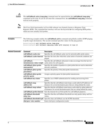 Cisco IOS Voice Commands: C
call fallback active

Caution

The call fallback active icmp-ping command must be entered before the call fallback icmp-ping
command can be used. If you do not enter this command first, the call fallback icmp ping command
will not work properly.

Note

The Cisco SAA functionality in Cisco IOS software was formerly known as Response Time
Reporter (RTR). The command-line interface still uses the keyword rtr for configuring RTR probes,
which are now actually SAA probes.

Examples

The following example enables the call fallback active command and globally enables ICMP pinging
to probe target destinations. The second command specifies values for the ping packets:
Router(config)# call fallback active icmp-ping
Router(config)# call fallback icmp-ping codec g729 interval 10 loss 10

Related Commands

Command

Description

call fallback cache-size

Specifies the call fallback cache size for network traffic probe entries.

call fallback cache-timeout Specifies the time after which the cache entries of network conditions are
purged.
call fallback
Specifies the call fallback subsystem to take an average from the last two
instantaneous-value-weight cache entries for call requests.
call fallback jitter-probe
num-packets

Specifies the number of packets in a jitter probe that are used to determine
network conditions.

call fallback jitter-probe
precedence

Specifies the priority of the jitter-probe transmission.

call fallback jitter-probe
priority-queue

Assigns a priority queue for jitter-probe transmissions.

call fallback key-chain

Specifies use of MD5 authentication for sending and receiving SAA
probes.

call fallback map
address-list

Specifies that the call fallback router keep a cache table by IP addresses of
distances for several destination peers that are sitting behind the router.

call fallback map subnet

Specifies that the call fallback router keep a cache table by subnet addresses
of distances for several destination peers that are sitting behind the router.

call fallback probe-timeout Sets the timeout for an SAA probe for call fallback purposes.
call fallback threshold
delay loss

Specifies that the call fallback threshold use only packet delay and loss
values.

call fallback threshold icpif Specifies that call fallback use the ICPIF threshold.
dial-peer voice number

Enters dial peer configuration mode.

Cisco IOS Voice Command Reference

VR-255

 