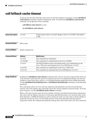 Cisco IOS Voice Commands: C
call fallback cache-timeout

call fallback cache-timeout
To specify the time after which the cache entries of network conditions are purged, use the call fallback
cache-timeout command in global configuration mode. To disable the call fallback cache-timeout
command, use the no form of this command.
call fallback cache-timeout seconds
no call fallback cache-timeout

Syntax Description

seconds

Command Default

600 seconds

Command Modes

Global configuration

Command History

Release

Modification

12.1(3)T

This command was introduced.

12.2(2)XB1

This command was implemented on the Cisco AS5850.

12.2(4)T

The PSTN Fallback feature and enhancements were implemented on the
Cisco 7200 series and integrated into Cisco IOS Release 12.2(4)T.

12.2(4)T2

This command was implemented on the Cisco 7500 series.

12.2(11)T

This command was integrated into Cisco IOS Release 12.2(11)T.

Usage Guidelines

Cache timeout value, in seconds. Range is from 1 to 2147483. The default
is 600.

Enabling the call fallback cache-timeout command sends a Service Assurance Agent (SAA) probe out
to the network to determine the amount of congestion in terms of configured thresholds. The network
condition is based upon delay and loss, or Calculated Planning Impairment Factor (ICPIF) thresholds.
Use the call fallback threshold delay loss or call fallback threshold icpif command to set the threshold
parameters.
The cache keeps entries for every network congestion-checking probe sent and received between
timeouts. The cache updates after each probe returns the current condition of network traffic. To set the
probe frequency, use the call fallback probe-timeout command.
When a call comes into the router, the router matches a dial peer and obtains the destination information.
The router calls the fallback subsystem to look up the specified destination in its network traffic cache.
If the delay/loss or ICPIF threshold exists and is current, the router uses that value to decide whether to
permit the call into the Voice over IP (VoIP) network. If the router determines that the network
congestion is below the configured threshold (by looking at the value in the cache), the call is connected.

Cisco IOS Voice Command Reference

VR-258

 