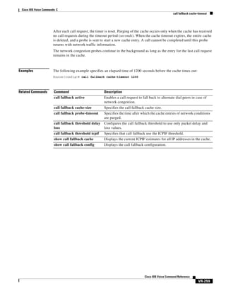 Cisco IOS Voice Commands: C
call fallback cache-timeout

After each call request, the timer is reset. Purging of the cache occurs only when the cache has received
no call requests during the timeout period (seconds). When the cache timeout expires, the entire cache
is deleted, and a probe is sent to start a new cache entry. A call cannot be completed until this probe
returns with network traffic information.
The network congestion probes continue in the background as long as the entry for the last call request
remains in the cache.

Examples

The following example specifies an elapsed time of 1200 seconds before the cache times out:
Router(config)# call fallback cache-timeout 1200

Related Commands

Command

Description

call fallback active

Enables a call request to fall back to alternate dial peers in case of
network congestion.

call fallback cache-size

Specifies the call fallback cache size.

call fallback probe-timeout

Specifies the time after which the cache entries of network conditions
are purged.

call fallback threshold delay
loss

Configures the call fallback threshold to use only packet delay and
loss values.

call fallback threshold icpif

Specifies that call fallback use the ICPIF threshold.

show call fallback cache

Displays the current ICPIF estimates for all IP addresses in the cache.

show call fallback config

Displays the call fallback configuration.

Cisco IOS Voice Command Reference

VR-259

 