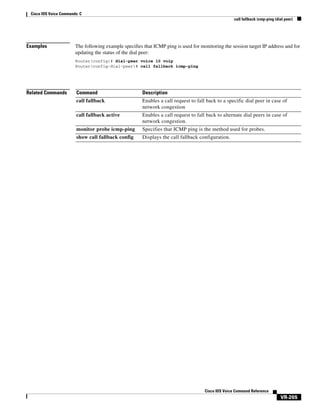 Cisco IOS Voice Commands: C
call fallback icmp-ping (dial peer)

Examples

The following example specifies that ICMP ping is used for monitoring the session target IP address and for
updating the status of the dial peer:
Router(config)# dial-peer voice 10 voip
Router(config-dial-peer)# call fallback icmp-ping

Related Commands

Command

Description

call fallback

Enables a call request to fall back to a specific dial peer in case of
network congestion

call fallback active

Enables a call request to fall back to alternate dial peers in case of
network congestion.

monitor probe icmp-ping

Specifies that ICMP ping is the method used for probes.

show call fallback config

Displays the call fallback configuration.

Cisco IOS Voice Command Reference

VR-265

 