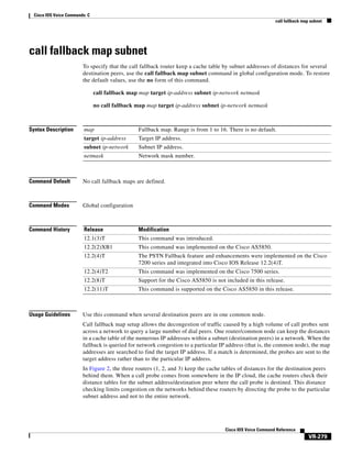Cisco IOS Voice Commands: C
call fallback map subnet

call fallback map subnet
To specify that the call fallback router keep a cache table by subnet addresses of distances for several
destination peers, use the call fallback map subnet command in global configuration mode. To restore
the default values, use the no form of this command.
call fallback map map target ip-address subnet ip-network netmask
no call fallback map map target ip-address subnet ip-network netmask

Syntax Description

map

Fallback map. Range is from 1 to 16. There is no default.

target ip-address

Target IP address.

subnet ip-network

Subnet IP address.

netmask

Network mask number.

Command Default

No call fallback maps are defined.

Command Modes

Global configuration

Command History

Release

Modification

12.1(3)T

This command was introduced.

12.2(2)XB1

This command was implemented on the Cisco AS5850.

12.2(4)T

The PSTN Fallback feature and enhancements were implemented on the Cisco
7200 series and integrated into Cisco IOS Release 12.2(4)T.

12.2(4)T2

This command was implemented on the Cisco 7500 series.

12.2(8)T

Support for the Cisco AS5850 is not included in this release.

12.2(11)T

This command is supported on the Cisco AS5850 in this release.

Usage Guidelines

Use this command when several destination peers are in one common node.
Call fallback map setup allows the decongestion of traffic caused by a high volume of call probes sent
across a network to query a large number of dial peers. One router/common node can keep the distances
in a cache table of the numerous IP addresses within a subnet (destination peers) in a network. When the
fallback is queried for network congestion to a particular IP address (that is, the common node), the map
addresses are searched to find the target IP address. If a match is determined, the probes are sent to the
target address rather than to the particular IP address.
In Figure 2, the three routers (1, 2, and 3) keep the cache tables of distances for the destination peers
behind them. When a call probe comes from somewhere in the IP cloud, the cache routers check their
distance tables for the subnet address/destination peer where the call probe is destined. This distance
checking limits congestion on the networks behind these routers by directing the probe to the particular
subnet address and not to the entire network.

Cisco IOS Voice Command Reference

VR-279

 