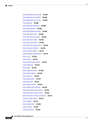 Contents

show gatekeeper zone cluster

VR-2081

show gatekeeper zone prefix

VR-2082

show gatekeeper zone status

VR-2084

show gateway

VR-2086

show h323 calls preserved
show h323 gateway

VR-2088

VR-2090

show h323 gateway prefixes
show http client cache

VR-2096

VR-2098

show http client connection

VR-2102

show http client cookie

VR-2104

show http client history

VR-2105

show http client secure status
show http client statistics

VR-2106

VR-2108

show interface dspfarm

VR-2111

show interfaces cable-modem
show iua as

VR-2120

show iua asp

VR-2122

show media resource status
show mediacard
show mgcp

VR-2116

VR-2124

VR-2125

VR-2128

show mgcp connection
show mgcp endpoint
show mgcp nas

VR-2136
VR-2140

VR-2143

show mgcp profile
show mgcp srtp

VR-2147
VR-2151

show mgcp statistics

VR-2154

show modem relay statistics

VR-2158

show mrcp client session active
show mrcp client session history

VR-2164
VR-2167

show mrcp client statistics hostname
show mwi relay clients
show nextport

VR-2174

show nextport vpd
show num-exp

Cisco IOS Voice Command Reference

VR-2180

VR-2182

show piafs status

xxxvi

VR-2173

VR-2184

VR-2171

 