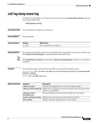 Cisco IOS Voice Commands: C
call leg dump event-log

call leg dump event-log
To flush the event log buffer for call legs to an external file, use the call leg dump event-log command
in privileged EXEC mode.
call leg dump event-log

Syntax Description

This command has no arguments or keywords.

Command Modes

Privileged EXEC

Command History

Release

Modification

12.3(8)T

This command was introduced.

Usage Guidelines

Note

Examples

This command immediately writes the event log buffer to the external file whose location is defined with
the call leg event-log dump ftp command in global configuration mode.

The call leg dump event-log command and the call leg event-log dump ftp command are two different
commands.

The following example writes the event log buffer to an external file named leg_elogs:
Router(config)# call leg event-log dump ftp ftp-server/elogs/leg_elogs.log username myname
password 0 mypass
Router(config)# exit
Router# call leg dump event-log

Related Commands

Command

Description

call leg event-log

Enables event logging for voice, fax, and modem call legs.

call leg event-log dump ftp Enables the voice gateway to write the contents of the call-leg event log
buffer to an external file.
call leg event-log
max-buffer-size

Sets the maximum size of the event log buffer for each call leg.

monitor call leg event-log

Displays the event log for an active call leg in real-time.

show call leg

Displays event logs and statistics for voice call legs.

Cisco IOS Voice Command Reference

VR-311

 