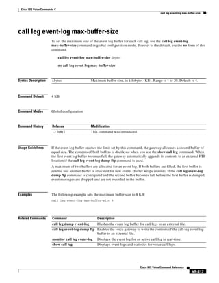 Cisco IOS Voice Commands: C
call leg event-log max-buffer-size

call leg event-log max-buffer-size
To set the maximum size of the event log buffer for each call leg, use the call leg event-log
max-buffer-size command in global configuration mode. To reset to the default, use the no form of this
command.
call leg event-log max-buffer-size kbytes
no call leg event-log max-buffer-size

Syntax Description

kbytes

Command Default

4 KB

Command Modes

Global configuration

Command History

Release

Modification

12.3(8)T

This command was introduced.

Usage Guidelines

Maximum buffer size, in kilobytes (KB). Range is 1 to 20. Default is 4.

If the event log buffer reaches the limit set by this command, the gateway allocates a second buffer of
equal size. The contents of both buffers is displayed when you use the show call leg command. When
the first event log buffer becomes full, the gateway automatically appends its contents to an external FTP
location if the call leg event-log dump ftp command is used.
A maximum of two buffers are allocated for an event log. If both buffers are filled, the first buffer is
deleted and another buffer is allocated for new events (buffer wraps around). If the call leg event-log
dump ftp command is configured and the second buffer becomes full before the first buffer is dumped,
event messages are dropped and are not recorded in the buffer.

Examples

The following example sets the maximum buffer size to 8 KB:
call leg event-log max-buffer-size 8

Related Commands

Command

Description

call leg dump event-log

Flushes the event log buffer for call legs to an external file.

call leg event-log dump ftp Enables the voice gateway to write the contents of the call-leg event log
buffer to an external file.
monitor call leg event-log

Displays the event log for an active call leg in real-time.

show call leg

Displays event logs and statistics for voice call legs.

Cisco IOS Voice Command Reference

VR-317

 
