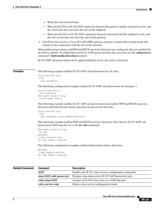 Cisco IOS Voice Commands: C
call preserve

– When the softswitch reloads.
– When the H.225.0 or H.245 TCP connection between the gateway and the softswitch is lost, and

the softswitch does not clear the call on the endpoint
– When the H.225.0 or H.245 TCP connection between softswitch and the endpoint is lost, and

the soft-switch does not clear the call on the gateway
•

Call flows that involve a Cisco IP in IP (IPIP) gateway running in media flow-around mode that
reload or lose connection with the rest of the network

When bidirectional silence and RTP and RTCP inactivity detection are configured, they are enabled for
all calls by default. To enable them for H.323 VoIP preserved calls only, you must use the call preserve
command’s limit-media-detection keyword.
H.323 VoIP call preservation can be applied globally to all calls and to a dial peer.

Examples

The following example enables H.323 VoIP call preservation for all calls.
voice service voip
h323
call preserve

The following configuration example enables H.323 VoIP call preservation for dial peer 1.
voice-class h323 4
call preserve
dial-peer voice 1 voip
voice-class h323 4

The following example enables H.323 VoIP call preservation and enables RTP and RTCP inactivity
detection and bidirectional silence detection for preserved calls only:
voice service voip
h323
call preserve limit-media-detection

The following example enables RTP and RTCP inactivity detection. Note that for H.323 VoIP call
preservation VAD must be set to off (no vad command).
dial-peer voice 10 voip
no vad
gateway
timer receive-rtcp
ip rtcp report-interval

The following configuration example enables bidirectional silence detection:
gateway
timer media-inactive
ip rtcp report interval

Related Commands

Command

Description

h323

Enables the H.323 voice service configuration commands.

show h323 calls preserved

Displays data about active H.323 VoIP preserved calls.

voice-class h323

Assigns an H.323 voice class to a VoIP dial peer.

voice service voip

Enters voice-service configuration mode

Cisco IOS Voice Command Reference

VR-321

 