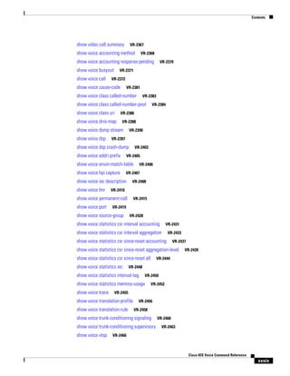 Contents

show video call summary

VR-2367

show voice accounting method

VR-2368

show voice accounting response pending
show voice busyout
show voice call

VR-2371

VR-2372

show voice cause-code

VR-2381

show voice class called-number

VR-2383

show voice class called-number-pool
show voice class uri

VR-2388

show voice dsmp stream

VR-2390

VR-2397

show voice dsp crash-dump
show voice eddri prefix

VR-2403

VR-2405

show voice enum-match-table
show voice hpi capture

VR-2408

VR-2410

show voice permanent-call
show voice port

VR-2406

VR-2407

show voice iec description
show voice lmr

VR-2384

VR-2386

show voice dnis-map
show voice dsp

VR-2370

VR-2415

VR-2419

show voice source-group

VR-2428

show voice statistics csr interval accounting

VR-2431

show voice statistics csr interval aggregation

VR-2433

show voice statistics csr since-reset accounting

VR-2437

show voice statistics csr since-reset aggregation-level
show voice statistics csr since-reset all
show voice statistics iec

VR-2444

VR-2448

show voice statistics interval-tag

VR-2450

show voice statistics memory-usage
show voice trace

VR-2452

VR-2455

show voice translation-profile
show voice translation-rule

VR-2456
VR-2458

show voice trunk-conditioning signaling
show voice trunk-conditioning supervisory
show voice vtsp

VR-2439

VR-2460
VR-2463

VR-2466

Cisco IOS Voice Command Reference

xxxix

 