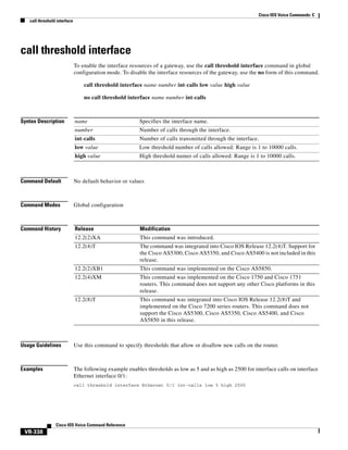 Cisco IOS Voice Commands: C
call threshold interface

call threshold interface
To enable the interface resources of a gateway, use the call threshold interface command in global
configuration mode. To disable the interface resources of the gateway, use the no form of this command.
call threshold interface name number int-calls low value high value
no call threshold interface name number int-calls

Syntax Description

name

Specifies the interface name.

number

Number of calls through the interface.

int-calls

Number of calls transmitted through the interface.

low value

Low threshold number of calls allowed: Range is 1 to 10000 calls.

high value

High threshold numer of calls allowed: Range is 1 to 10000 calls.

Command Default

No default behavior or values

Command Modes

Global configuration

Command History

Release

Modification

12.2(2)XA

This command was introduced.

12.2(4)T

The command was integrated into Cisco IOS Release 12.2(4)T. Support for
the Cisco AS5300, Cisco AS5350, and Cisco AS5400 is not included in this
release.

12.2(2)XB1

This command was implemented on the Cisco AS5850.

12.2(4)XM

This command was implemented on the Cisco 1750 and Cisco 1751
routers. This command does not support any other Cisco platforms in this
release.

12.2(8)T

This command was integrated into Cisco IOS Release 12.2(8)T and
implemented on the Cisco 7200 series routers. This command does not
support the Cisco AS5300, Cisco AS5350, Cisco AS5400, and Cisco
AS5850 in this release.

Usage Guidelines

Use this command to specify thresholds that allow or disallow new calls on the router.

Examples

The following example enables thresholds as low as 5 and as high as 2500 for interface calls on interface
Ethernet interface 0/1:
call threshold interface Ethernet 0/1 int-calls low 5 high 2500

Cisco IOS Voice Command Reference

VR-338

 