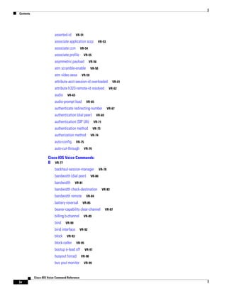 Contents

asserted-id

VR-51

associate application sccp
associate ccm

VR-53

VR-54

associate profile

VR-55

asymmetric payload

VR-56

atm scramble-enable
atm video aesa

VR-58

VR-59

attribute acct-session-id overloaded
attribute h323-remote-id resolved
audio

VR-61
VR-62

VR-63

audio-prompt load

VR-65

authenticate redirecting-number
authentication (dial peer)

VR-67

VR-69

authentication (SIP UA)

VR-71

authentication method

VR-73

authorization method
auto-config

VR-74

VR-75

auto-cut-through

VR-76

Cisco IOS Voice Commands:
B VR-77
backhaul-session-manager
bandwidth (dial peer)
bandwidth

VR-78

VR-80

VR-81

bandwidth check-destination
bandwidth remote
battery-reversal

VR-84
VR-85

bearer-capability clear-channel
billing b-channel
bind
block

VR-89

VR-90

bind interface

VR-92

VR-93

block-caller

VR-95

bootup e-lead off
busyout forced
bus yout monitor

Cisco IOS Voice Command Reference

iv

VR-83

VR-97
VR-98
VR-99

VR-87

 