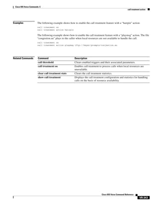 Cisco IOS Voice Commands: C
call treatment action

Examples

The following example shows how to enable the call treatment feature with a “hairpin” action:
call treatment on
call treatment action hairpin

The following example shows how to enable the call treatment feature with a “playmsg” action. The file
“congestion.au” plays to the caller when local resources are not available to handle the call.
call treatment on
call treatment action playmsg tftp://keyer/prompts/conjestion.au

Related Commands

Command

Description

call threshold

Clears enabled triggers and their associated parameters.

call treatment on

Enables call treatment to process calls when local resources are
unavailable.

clear call treatment stats

Clears the call treatment statistics.

show call treatment

Displays the call treatment configuration and statistics for handling
calls on the basis of resource availability.

Cisco IOS Voice Command Reference

VR-343

 
