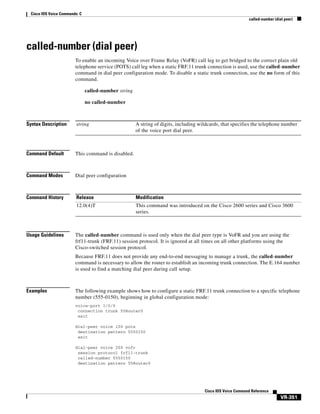 Cisco IOS Voice Commands: C
called-number (dial peer)

called-number (dial peer)
To enable an incoming Voice over Frame Relay (VoFR) call leg to get bridged to the correct plain old
telephone service (POTS) call leg when a static FRF.11 trunk connection is used, use the called-number
command in dial peer configuration mode. To disable a static trunk connection, use the no form of this
command.
called-number string
no called-number

Syntax Description

string

Command Default

This command is disabled.

Command Modes

Dial peer configuration

Command History

Release

Modification

12.0(4)T

This command was introduced on the Cisco 2600 series and Cisco 3600
series.

Usage Guidelines

A string of digits, including wildcards, that specifies the telephone number
of the voice port dial peer.

The called-number command is used only when the dial peer type is VoFR and you are using the
frf11-trunk (FRF.11) session protocol. It is ignored at all times on all other platforms using the
Cisco-switched session protocol.
Because FRF.11 does not provide any end-to-end messaging to manage a trunk, the called-number
command is necessary to allow the router to establish an incoming trunk connection. The E.164 number
is used to find a matching dial peer during call setup.

Examples

The following example shows how to configure a static FRF.11 trunk connection to a specific telephone
number (555-0150), beginning in global configuration mode:
voice-port 1/0/0
connection trunk 55Router0
exit
dial-peer voice 100 pots
destination pattern 5550150
exit
dial-peer voice 200 vofr
session protocol frf11-trunk
called-number 5550150
destination pattern 55Router0

Cisco IOS Voice Command Reference

VR-351

 