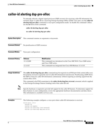 Cisco IOS Voice Commands: C
caller-id alerting dsp-pre-alloc

caller-id alerting dsp-pre-alloc
To statically allocate a digital signal processor (DSP) resource for receiving caller ID information for
on-hook (Type 1) caller ID at a receiving Foreign Exchange Office (FXO) voice port, use the caller-id
alerting dsp-pre-alloc command in voice-port configuration mode. To disable the command’s effect,
use the no form of this command.
caller-id alerting dsp-pre-alloc
no caller-id alerting dsp-pre-alloc

Syntax Description

This command contains no arguments or keywords.

Command Default

No preallocation of DSP resources

Command Modes

Voice-port configuration

Command History

Release

Modification

12.1(2)XH

This command was introduced on the Cisco MC3810, Cisco 2600 series,
and Cisco 3600 series.

12.1(3)T

This command was integrated into Cisco IOS Release 12.1(3)T.

Usage Guidelines

The caller-id alerting dsp-pre-alloc command may be required on an FXO port if the central office uses
line polarity reversal to signal the start of caller-ID information transmission. Preallocating a DSP allows
the DSP to listen for caller-ID information continuously without requiring an alerting signal from the
central office (CO).
This command is the FXO counterpart to the caller-id alerting line-reversal command, which is applied
to the Foreign Exchange Station (sending) end of the caller-ID call.

Note

Examples

Specific hardware is required to provide full support for the caller ID features. To determine support for
these features in your configuration, review the appropriate hardware documentation and data sheets.
This information is available on Cisco.com.

The following example configures a voice port where caller-ID information is received:
voice-port 1/0/1
cptone US
caller-id enable
caller-id alerting line-reversal
caller-id alerting dsp-pre-alloc

Cisco IOS Voice Command Reference

VR-349

 