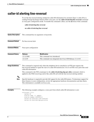 Cisco IOS Voice Commands: C
caller-id alerting line-reversal

caller-id alerting line-reversal
To set the line-reversal alerting method for caller-ID information for on-hook (Type 1) caller ID at a
sending Foreign Exchange Station (FXS) voice port, use the caller-id alerting line-reversal command
in voice-port configuration mode. To disable the command’s effect, use the no form of this command.
caller-id alerting line-reversal
no caller-id alerting line-reversal

Syntax Description

This command has no arguments or keywords.

Command Default

No line-reversal alert

Command Modes

Voice-port configuration

Command History

Release

Modification

12.1(2)XH

This command was introduced.

12.1(3)T

This command was integrated into Cisco IOS Release 12.1(3)T.

Usage Guidelines

This command is required only when the telephone device attached to an FXS port requires the
line-reversal method to signal the start of a caller-ID transmission. Use it on FXS voice ports that send
caller-ID information.
This command is the FXS counterpart to the caller-id alerting dsp-pre-alloc command, which is
applied to the FXO (receiving) end of the caller-ID call with the line-reversal alerting method.

Note

Examples

Specific hardware is required to provide full support for the caller ID features. To determine support for
these features in your configuration, review the appropriate hardware documentation and data sheets.
This information is available on Cisco.com.

The following example configures a voice port from which caller-ID information is sent:
voice-port 1/0/1
cptone US
station name A. sample
station number 4085550111
caller-id alerting line-reversal
caller-id alerting dsp-pre-alloc

Cisco IOS Voice Command Reference

VR-351

 