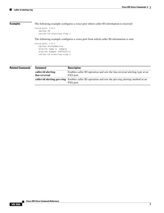Cisco IOS Voice Commands: C
caller-id alerting ring

Examples

The following example configures a voice port where caller ID information is received:
voice-port 1/0/1
cptone US
caller-id alerting ring 1

The following example configures a voice port from which caller ID information is sent:
voice-port 1/0/1
cptone northamerica
station name A. sample
station number 4085550111
caller-id alerting ring 1

Related Commands

Command

Description

caller-id alerting
line-reversal

Enables caller ID operation and sets the line-reversal alerting type at an
FXS port.

caller-id alerting pre-ring Enables caller ID operation and sets the pre-ring alerting method at an
FXS port.

Cisco IOS Voice Command Reference

VR-356

 
