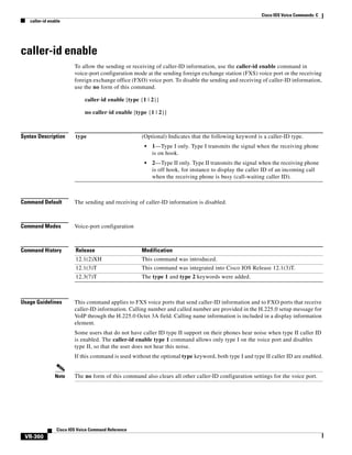 Cisco IOS Voice Commands: C
caller-id enable

caller-id enable
To allow the sending or receiving of caller-ID information, use the caller-id enable command in
voice-port configuration mode at the sending foreign exchange station (FXS) voice port or the receiving
foreign exchange office (FXO) voice port. To disable the sending and receiving of caller-ID information,
use the no form of this command.
caller-id enable [type {1 | 2}]
no caller-id enable [type {1 | 2}]

Syntax Description

type

(Optional) Indicates that the following keyword is a caller-ID type.
•

1—Type I only. Type I transmits the signal when the receiving phone
is on hook.

•

2—Type II only. Type II transmits the signal when the receiving phone
is off hook, for instance to display the caller ID of an incoming call
when the receiving phone is busy (call-waiting caller ID).

Command Default

The sending and receiving of caller-ID information is disabled.

Command Modes

Voice-port configuration

Command History

Release

Modification

12.1(2)XH

This command was introduced.

12.1(3)T

This command was integrated into Cisco IOS Release 12.1(3)T.

12.3(7)T

The type 1 and type 2 keywords were added.

Usage Guidelines

This command applies to FXS voice ports that send caller-ID information and to FXO ports that receive
caller-ID information. Calling number and called number are provided in the H.225.0 setup message for
VoIP through the H.225.0 Octet 3A field. Calling name information is included in a display information
element.
Some users that do not have caller ID type II support on their phones hear noise when type II caller ID
is enabled. The caller-id enable type 1 command allows only type I on the voice port and disables
type II, so that the user does not hear this noise.
If this command is used without the optional type keyword, both type I and type II caller ID are enabled.

Note

The no form of this command also clears all other caller-ID configuration settings for the voice port.

Cisco IOS Voice Command Reference

VR-360

 