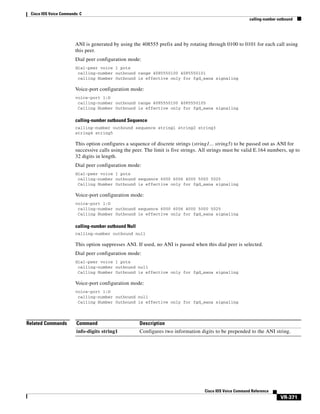 Cisco IOS Voice Commands: C
calling-number outbound

ANI is generated by using the 408555 prefix and by rotating through 0100 to 0101 for each call using
this peer.
Dial peer configuration mode:
dial-peer voice 1 pots
calling-number outbound range 4085550100 4085550101
calling Number Outbound is effective only for fgd_eana signaling

Voice-port configuration mode:
voice-port 1:D
calling-number outbound range 4085550100 4085550105
Calling Number Outbound is effective only for fgd_eana signaling

calling-number outbound Sequence
calling-number outbound sequence string1 string2 string3
string4 string5

This option configures a sequence of discrete strings (string1... string5) to be passed out as ANI for
successive calls using the peer. The limit is five strings. All strings must be valid E.164 numbers, up to
32 digits in length.
Dial peer configuration mode:
dial-peer voice 1 pots
calling-number outbound sequence 6000 6006 4000 5000 5025
Calling Number Outbound is effective only for fgd_eana signaling

Voice-port configuration mode:
voice-port 1:D
calling-number outbound sequence 6000 6006 4000 5000 5025
Calling Number Outbound is effective only for fgd_eana signaling

calling-number outbound Null
calling-number outbound null

This option suppresses ANI. If used, no ANI is passed when this dial peer is selected.
Dial peer configuration mode:
dial-peer voice 1 pots
calling-number outbound null
Calling Number Outbound is effective only for fgd_eana signaling

Voice-port configuration mode:
voice-port 1:D
calling-number outbound null
Calling Number Outbound is effective only for fgd_eana signaling

Related Commands

Command

Description

info-digits string1

Configures two information digits to be prepended to the ANI string.

Cisco IOS Voice Command Reference

VR-371

 