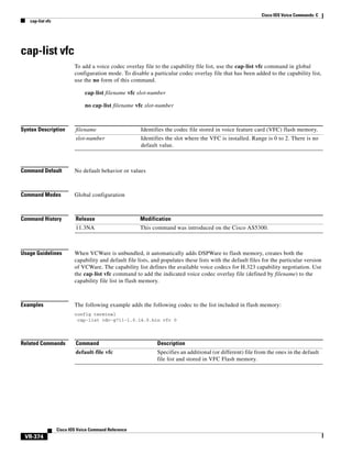 Cisco IOS Voice Commands: C
cap-list vfc

cap-list vfc
To add a voice codec overlay file to the capability file list, use the cap-list vfc command in global
configuration mode. To disable a particular codec overlay file that has been added to the capability list,
use the no form of this command.
cap-list filename vfc slot-number
no cap-list filename vfc slot-number

Syntax Description

filename

Identifies the codec file stored in voice feature card (VFC) flash memory.

slot-number

Identifies the slot where the VFC is installed. Range is 0 to 2. There is no
default value.

Command Default

No default behavior or values

Command Modes

Global configuration

Command History

Release

Modification

11.3NA

This command was introduced on the Cisco AS5300.

Usage Guidelines

When VCWare is unbundled, it automatically adds DSPWare to flash memory, creates both the
capability and default file lists, and populates these lists with the default files for the particular version
of VCWare. The capability list defines the available voice codecs for H.323 capability negotiation. Use
the cap-list vfc command to add the indicated voice codec overlay file (defined by filename) to the
capability file list in flash memory.

Examples

The following example adds the following codec to the list included in flash memory:
config terminal
cap-list cdc-g711-1.0.14.0.bin vfc 0

Related Commands

Command

Description

default-file vfc

Specifies an additional (or different) file from the ones in the default
file list and stored in VFC Flash memory.

Cisco IOS Voice Command Reference

VR-374

 
