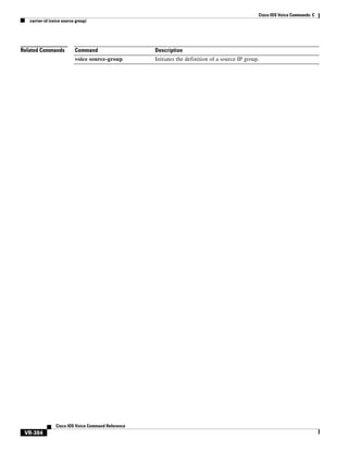 Cisco IOS Voice Commands: C
carrier-id (voice source group)

Related Commands

Command

Description

voice source-group

Initiates the definition of a source IP group.

Cisco IOS Voice Command Reference

VR-384

 