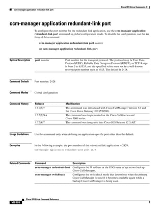 Cisco IOS Voice Commands: C
ccm-manager application redundant-link port

ccm-manager application redundant-link port
To configure the port number for the redundant link application, use the ccm-manager application
redundant-link port command in global configuration mode. To disable the configuration, use the no
form of this command.
ccm-manager application redundant-link port number
no ccm-manager application redundant-link port

Syntax Description

port number

Command Default

Port number: 2428

Command Modes

Global configuration

Command History

Release

Modification

12.1(3)T

This command was introduced with Cisco CallManager Version 3.0 and
the Cisco Voice Gateway 200 (VG200).

12.2(2)XA

The command was implemented on the Cisco 2600 series and
Cisco 3600 series.

12.2(4)T

The command was integrated into Cisco IOS Release 12.2(4)T.

Port number for the transport protocol. The protocol may be User Data
Protocol (UDP), Reliable User Datagram Protocol (RDUP), or TCP. Range
is from 0 to 65535, and the specified value must not be a well-known
reserved port number such as 1023. The default is 2428.

Usage Guidelines

Use this command only when defining an application-specific port other than the default.

Examples

In the following example, the port number of the redundant link application is 2429:
ccm-manager application redundant-link port 2429

Related Commands

Command

Description

ccm-manager redundant-host Configures the IP address or the DNS name of up to two backup
Cisco CallManagers.
ccm-manager switchback

Cisco IOS Voice Command Reference

VR-386

Configures the switchback mode that determines when the primary
Cisco CallManager is used if it becomes available again while a
backup Cisco CallManager is being used.

 