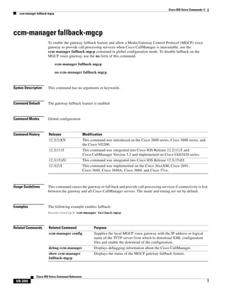 Cisco IOS Voice Commands: C
ccm-manager fallback-mgcp

ccm-manager fallback-mgcp
To enable the gateway fallback feature and allow a Media Gateway Control Protocol (MGCP) voice
gateway to provide call processing services when Cisco CallManager is unavailable, use the
ccm-manager fallback-mgcp command in global configuration mode. To disable fallback on the
MGCP voice gateway, use the no form of this command.
ccm-manager fallback-mgcp
no ccm-manager fallback-mgcp

Syntax Description

This command has no arguments or keywords.

Command Default

The gateway fallback feature is enabled

Command Modes

Global configuration

Command History

Release

Modification

12.2(2)XN

This command was introduced on the Cisco 2600 series, Cisco 3600 series, and
the Cisco VG200.

12.2(11)T

This command was integrated into Cisco IOS Release 12.2(11)T and
Cisco CallManager Version 3.2 and implemented on Cisco IAD2420 series.

12.2(15)ZJ

This command was integrated into Cisco IOS Release 12.2(15)ZJ.

12.3(2)T

This command was implemented on the Cisco 26xxXM, Cisco 2691,
Cisco 3640, Cisco 3640A, Cisco 3660, and Cisco 37xx.

Usage Guidelines

This command causes the gateway to fall back and provide call processing services if connectivity is lost
between the gateway and all Cisco CallManager servers. The mode and timing are set by default.

Examples

The following example enables fallback:
Router(config)# ccm-manager fallback-mgcp

Related Commands

Related Command

Purpose

ccm-manager config

Supplies the local MGCP voice gateway with the IP address or logical
name of the TFTP server from which to download XML configuration
files and enable the download of the configuration.

debug ccm-manager

Displays debugging information about the Cisco CallManager.

show ccm-manager
fallback-mgcp

Displays the status of the MGCP gateway fallback feature.

Cisco IOS Voice Command Reference

VR-390

 