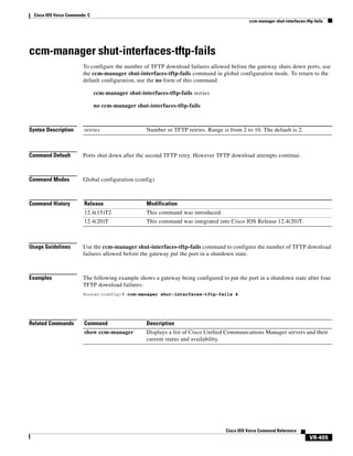 Cisco IOS Voice Commands: C
ccm-manager shut-interfaces-tftp-fails

ccm-manager shut-interfaces-tftp-fails
To configure the number of TFTP download failures allowed before the gateway shuts down ports, use
the ccm-manager shut-interfaces-tftp-fails command in global configuration mode. To return to the
default configuration, use the no form of this command.
ccm-manager shut-interfaces-tftp-fails retries
no ccm-manager shut-interfaces-tftp-fails

Syntax Description

retries

Command Default

Ports shut down after the second TFTP retry. However TFTP download attempts continue.

Command Modes

Global configuration (config)

Command History

Release

Modification

12.4(15)T2

This command was introduced.

12.4(20)T

This command was integrated into Cisco IOS Release 12.4(20)T.

Number or TFTP retries. Range is from 2 to 10. The default is 2.

Usage Guidelines

Use the ccm-manager shut-interfaces-tftp-fails command to configure the number of TFTP download
failures allowed before the gateway put the port in a shutdown state.

Examples

The following example shows a gateway being configured to put the port in a shutdown state after four
TFTP download failures:
Router(config)# ccm-manager shut-interfaces-tftp-fails 4

Related Commands

Command

Description

show ccm-manager

Displays a list of Cisco Unified Communications Manager servers and their
current status and availability.

Cisco IOS Voice Command Reference

VR-405

 